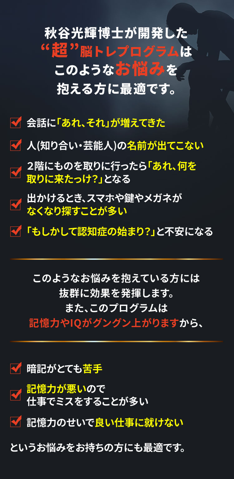 秋谷光輝博士が開発した“超”脳トレプログラムはこのようなお悩みを抱える方に最適です。
			・会話に「あれ、それ」が増えてきた
			・人(知り合い・芸能人)の名前が出てこない
			・２階にものを取りに行ったら「あれ、何を取りに来たっけ？」となる
			・出かけるとき、スマホや鍵やメガネがなくなり探すことが多い
			・「もしかして認知症の始まり？」と不安になる
			このようなお悩みを抱えている方には抜群に効果を発揮します。また、このプログラムは記憶力やIQがグングン上がりますから、
			・暗記がとても苦手
			・記憶力が悪いので仕事でミスをすることが多い
			・記憶力のせいで良い仕事に就けない
			というお悩みをお持ちの方にも最適です。