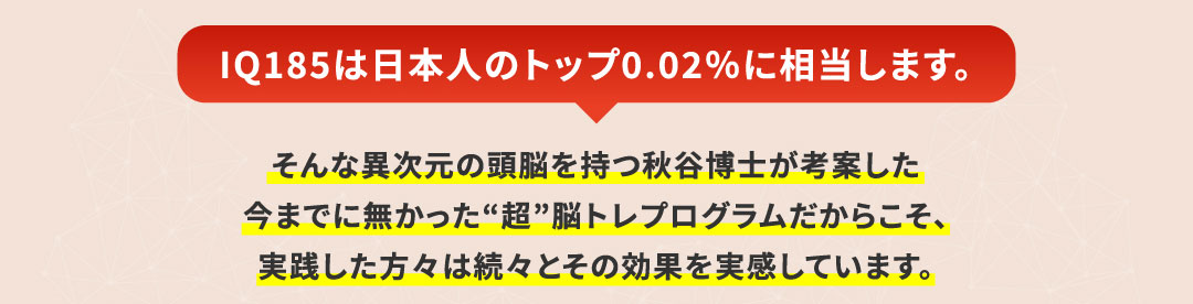 IQ185は日本人のトップ0.02％に相当します。そんな異次元の頭脳を持つ秋谷博士が考案した今までに無かった“超”脳トレプログラムだからこそ、実践した方々は続々とその効果を実感しています。