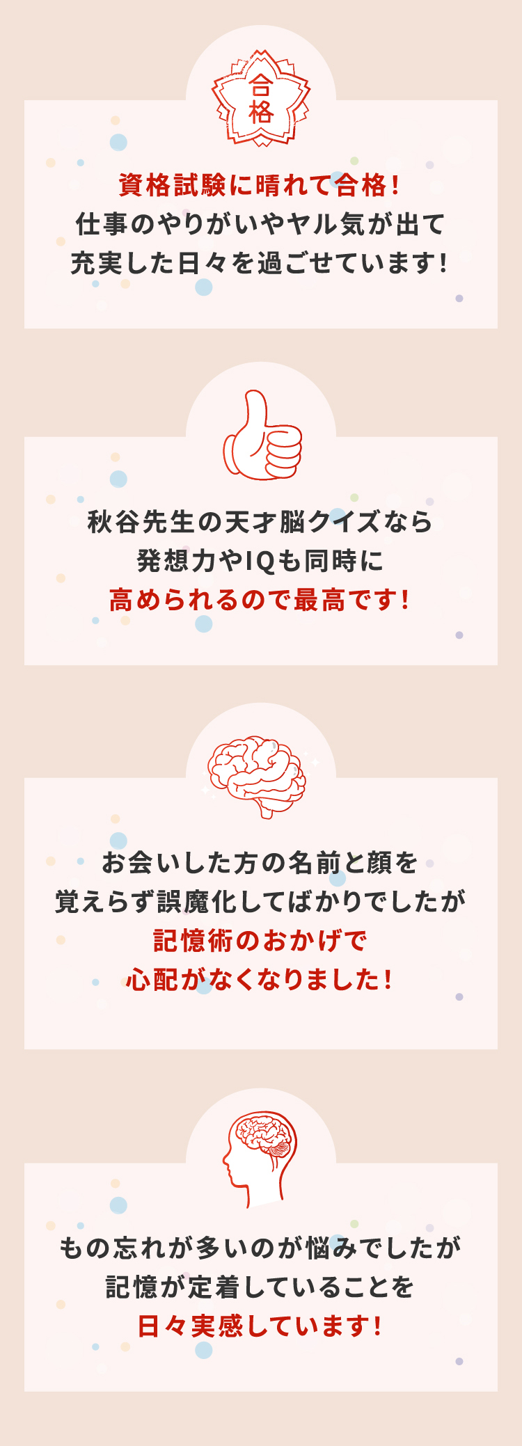 資格試験に晴れて合格！仕事のやりがいやヤル気が出て充実した日々を過ごせています！
			秋谷先生の天才脳クイズなら発想力やIQも同時に高められるので最高です！
			お会いした方の名前と顔を覚えらず誤魔化してばかりでしたが記憶術のおかげで心配がなくなりました！
			もの忘れが多いのが悩みでしたが記憶が定着していることを日々実感しています！