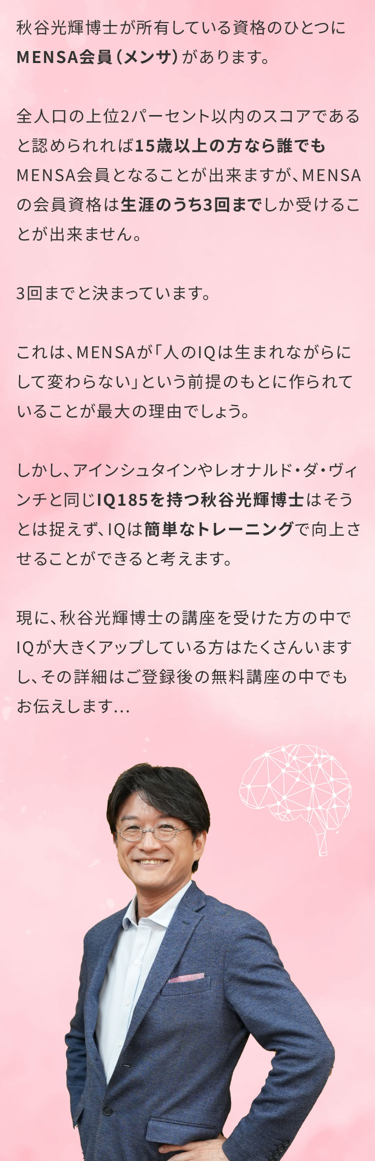 秋谷光輝博士が所有している資格のひとつにMENSA会員（メンサ）があります。全人口の上位2パーセント以内のスコアであると認められれば15歳以上の方なら誰でもMENSA会員となることが出来ますが、MENSAの会員資格は生涯のうち3回までしか受けることが出来ません。3回までと決まっています。これは、MENSAが「人のIQは生まれながらにして変わらない」という前提のもとに作られていることが最大の理由でしょう。しかし、アインシュタインやレオナルド・ダ・ヴィンチと同じIQ185を持つ秋谷光輝博士はそうとは捉えず、IQは簡単なトレーニングで向上させることができると考えます。現に、秋谷先生の講座を受けた方の中でIQが大きくアップしている方はたくさんいますし、その詳細はご登録後の無料講座の中でもお伝えします...