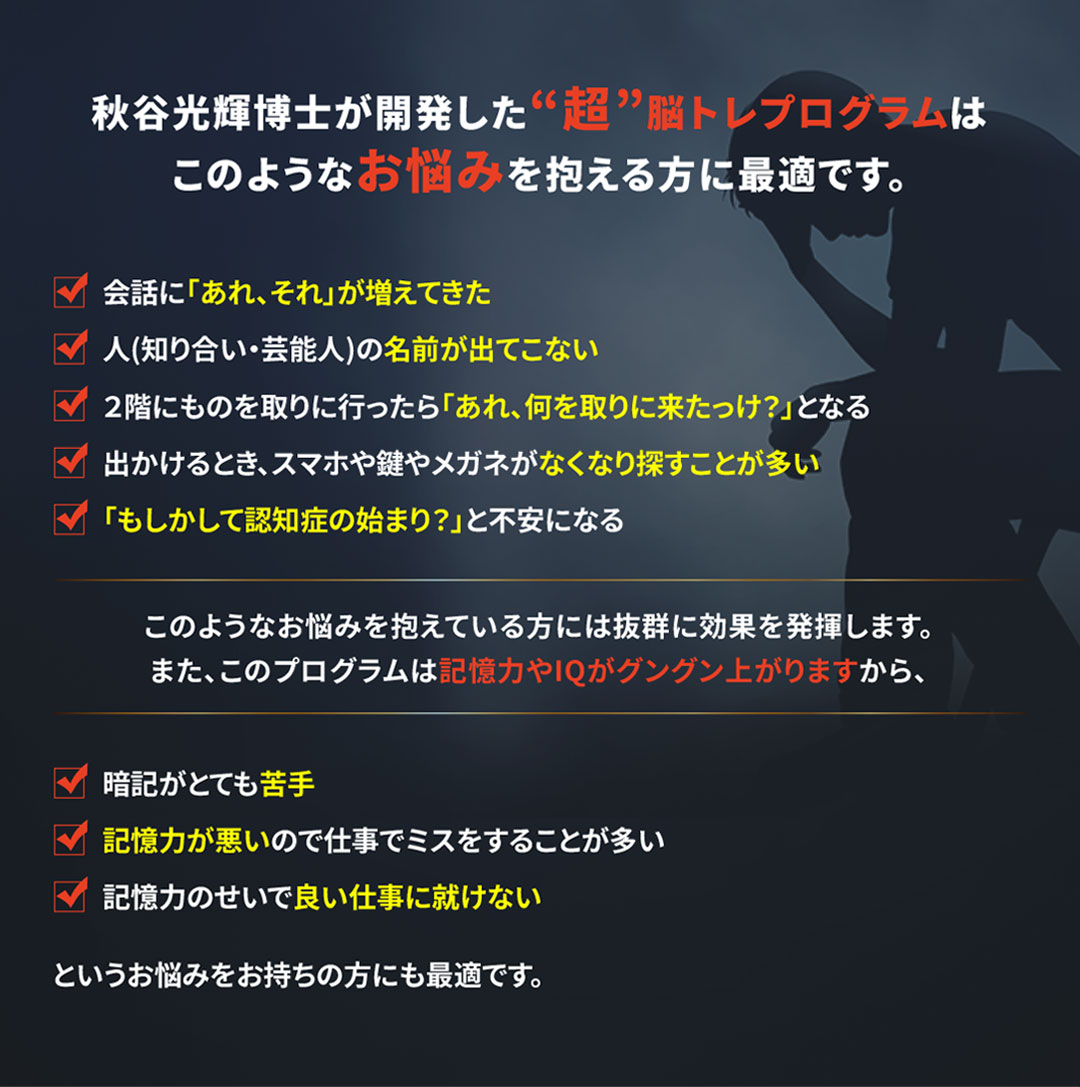 秋谷光輝博士が開発した“超”脳トレプログラムはこのようなお悩みを抱える方に最適です。
			・会話に「あれ、それ」が増えてきた
			・人(知り合い・芸能人)の名前が出てこない
			・２階にものを取りに行ったら「あれ、何を取りに来たっけ？」となる
			・出かけるとき、スマホや鍵やメガネがなくなり探すことが多い
			・「もしかして認知症の始まり？」と不安になる
			このようなお悩みを抱えている方には抜群に効果を発揮します。また、このプログラムは記憶力やIQがグングン上がりますから、
			・暗記がとても苦手
			・記憶力が悪いので仕事でミスをすることが多い
			・記憶力のせいで良い仕事に就けない
			というお悩みをお持ちの方にも最適です。