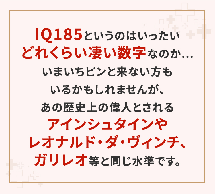 IQ185というのはいったいどれくらい凄い数字なのか…いまいちピンと来ない方もいるかもしれませんが、あの歴史上の偉人とされるアインシュタインやレオナルド・ダ・ヴィンチ、ガリレオ等と同じ水準です。