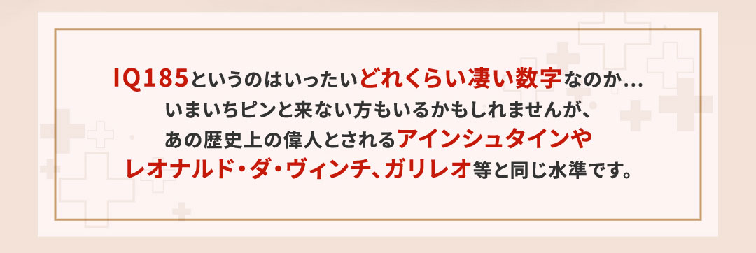 IQ185というのはいったいどれくらい凄い数字なのか…いまいちピンと来ない方もいるかもしれませんが、あの歴史上の偉人とされるアインシュタインやレオナルド・ダ・ヴィンチ、ガリレオ等と同じ水準です。