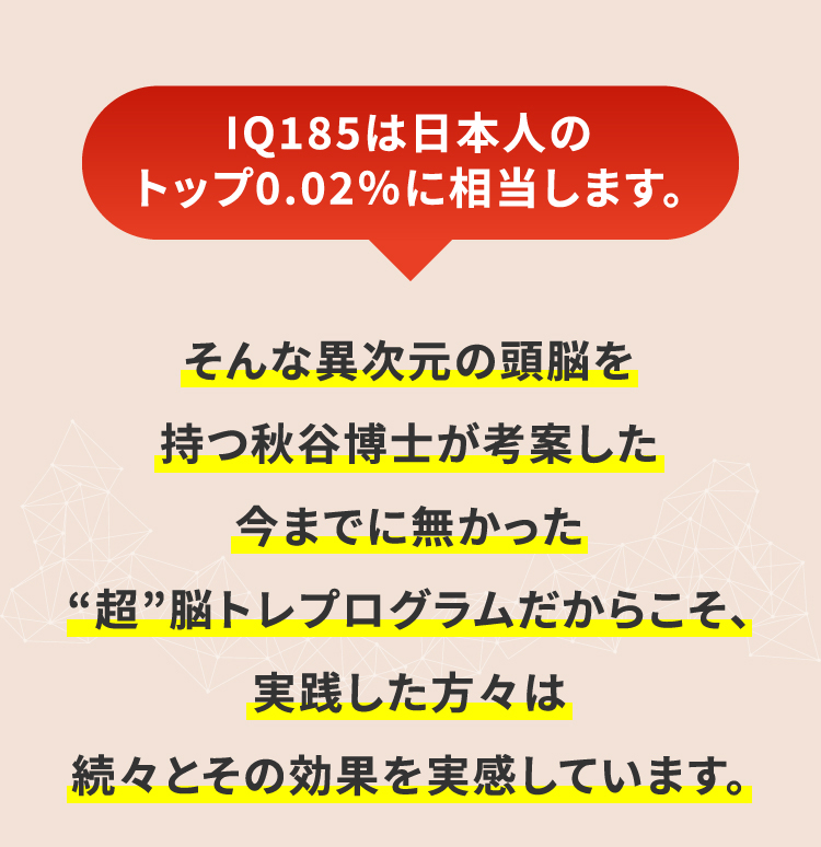 IQ185は日本人のトップ0.02％に相当します。そんな異次元の頭脳を持つ秋谷博士が考案した今までに無かった“超”脳トレプログラムだからこそ、実践した方々は続々とその効果を実感しています。