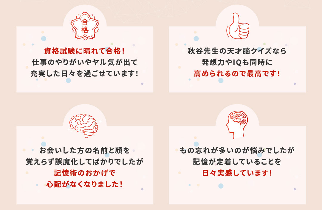 資格試験に晴れて合格！仕事のやりがいやヤル気が出て充実した日々を過ごせています！
			秋谷先生の天才脳クイズなら発想力やIQも同時に高められるので最高です！
			お会いした方の名前と顔を覚えらず誤魔化してばかりでしたが記憶術のおかげで心配がなくなりました！
			もの忘れが多いのが悩みでしたが記憶が定着していることを日々実感しています！