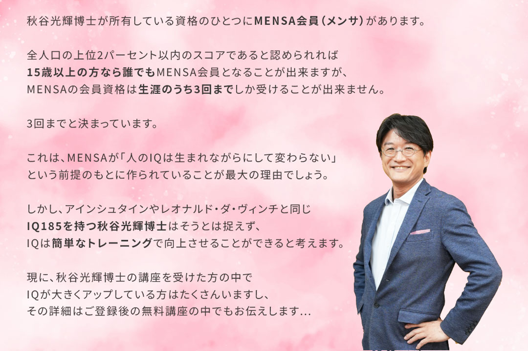 秋谷光輝博士が所有している資格のひとつにMENSA会員（メンサ）があります。全人口の上位2パーセント以内のスコアであると認められれば15歳以上の方なら誰でもMENSA会員となることが出来ますが、MENSAの会員資格は生涯のうち3回までしか受けることが出来ません。3回までと決まっています。これは、MENSAが「人のIQは生まれながらにして変わらない」という前提のもとに作られていることが最大の理由でしょう。しかし、アインシュタインやレオナルド・ダ・ヴィンチと同じIQ185を持つ秋谷光輝博士はそうとは捉えず、IQは簡単なトレーニングで向上させることができると考えます。現に、秋谷先生の講座を受けた方の中でIQが大きくアップしている方はたくさんいますし、その詳細はご登録後の無料講座の中でもお伝えします...