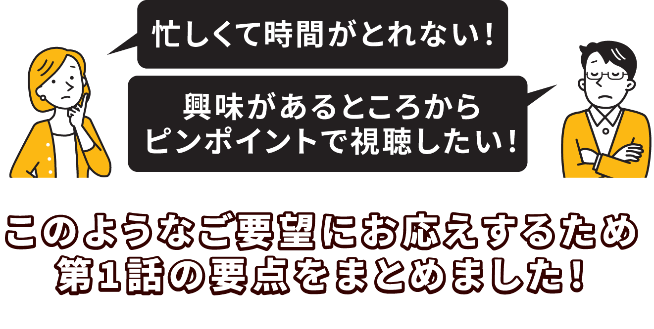 このようなご要望にお応えするため第1話の要点をまとめました！